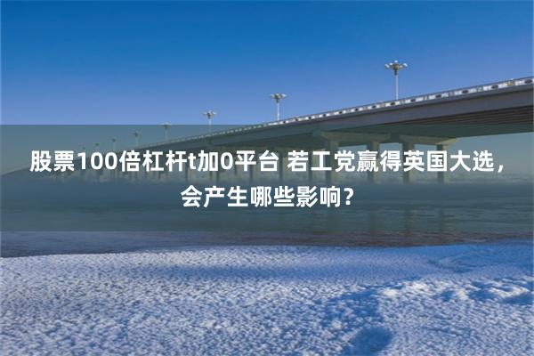 股票100倍杠杆t加0平台 若工党赢得英国大选，会产生哪些影响？