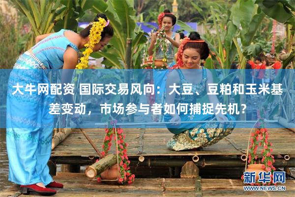大牛网配资 国际交易风向：大豆、豆粕和玉米基差变动，市场参与者如何捕捉先机？