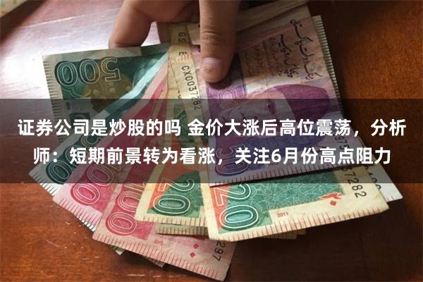 证券公司是炒股的吗 金价大涨后高位震荡，分析师：短期前景转为看涨，关注6月份高点阻力