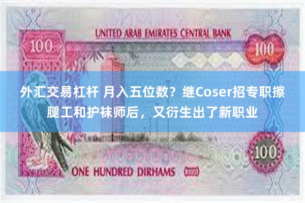 外汇交易杠杆 月入五位数？继Coser招专职擦腿工和护袜师后，又衍生出了新职业