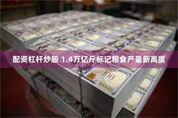配资杠杆炒股 1.4万亿斤标记粮食产量新高度