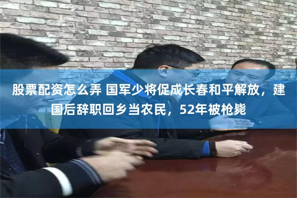 股票配资怎么弄 国军少将促成长春和平解放，建国后辞职回乡当农民，52年被枪毙
