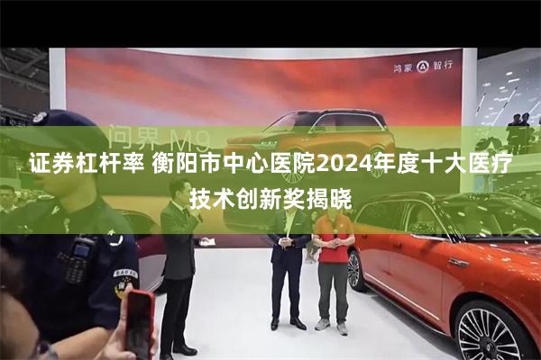 证券杠杆率 衡阳市中心医院2024年度十大医疗技术创新奖揭晓