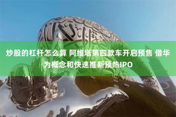 炒股的杠杆怎么算 阿维塔第四款车开启预售 借华为概念和快速推新预热IPO