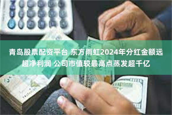 青岛股票配资平台 东方雨虹2024年分红金额远超净利润 公司市值较最高点蒸发超千亿