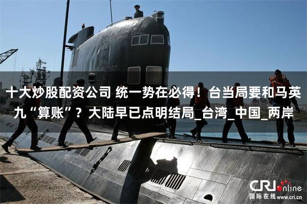 十大炒股配资公司 统一势在必得！台当局要和马英九“算账”？大陆早已点明结局_台湾_中国_两岸