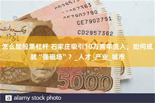 怎么加股票杠杆 石家庄吸引10万青年流入，如何成就“强磁场”？_人才_产业_城市