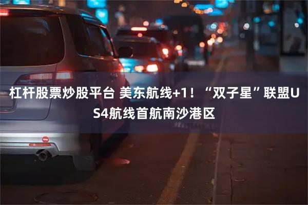 杠杆股票炒股平台 美东航线+1！“双子星”联盟US4航线首航南沙港区