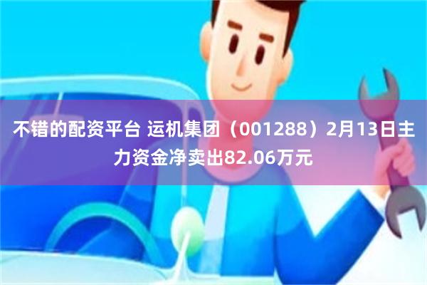 不错的配资平台 运机集团（001288）2月13日主力资金净卖出82.06万元