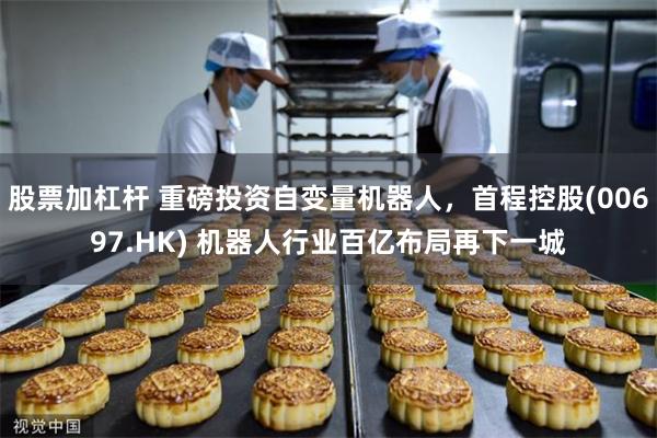 股票加杠杆 重磅投资自变量机器人，首程控股(00697.HK) 机器人行业百亿布局再下一城