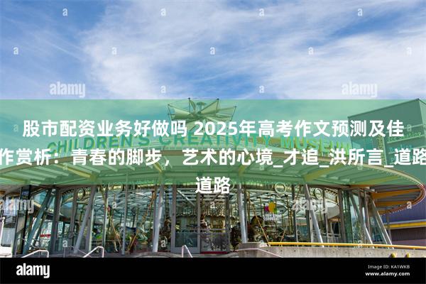 股市配资业务好做吗 2025年高考作文预测及佳作赏析：青春的脚步，艺术的心境_才追_洪所言_道路