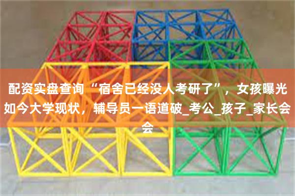 配资实盘查询 “宿舍已经没人考研了”，女孩曝光如今大学现状，辅导员一语道破_考公_孩子_家长会