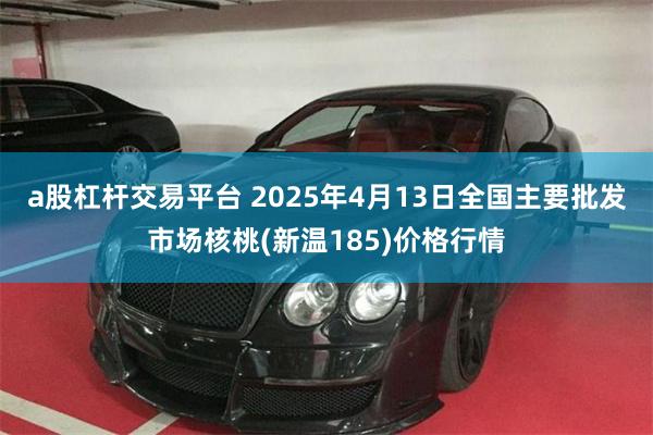 a股杠杆交易平台 2025年4月13日全国主要批发市场核桃(新温185)价格行情