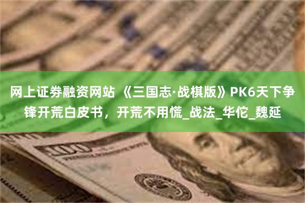 网上证劵融资网站 《三国志·战棋版》PK6天下争锋开荒白皮书，开荒不用慌_战法_华佗_魏延