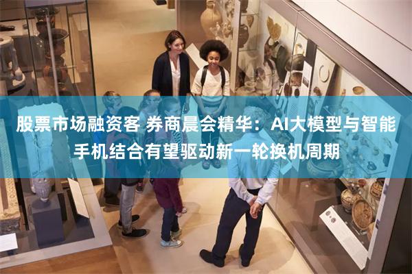 股票市场融资客 券商晨会精华：AI大模型与智能手机结合有望驱动新一轮换机周期