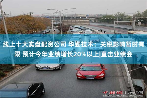 线上十大实盘配资公司 华勤技术：关税影响暂时有限 预计今年业绩增长20%以上|直击业绩会