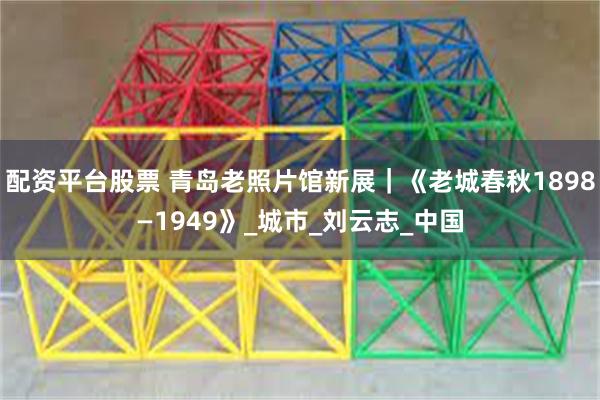 配资平台股票 青岛老照片馆新展｜《老城春秋1898—1949》_城市_刘云志_中国