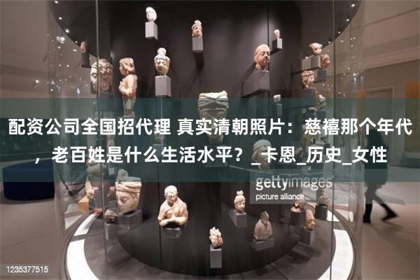 配资公司全国招代理 真实清朝照片：慈禧那个年代，老百姓是什么生活水平？_卡恩_历史_女性