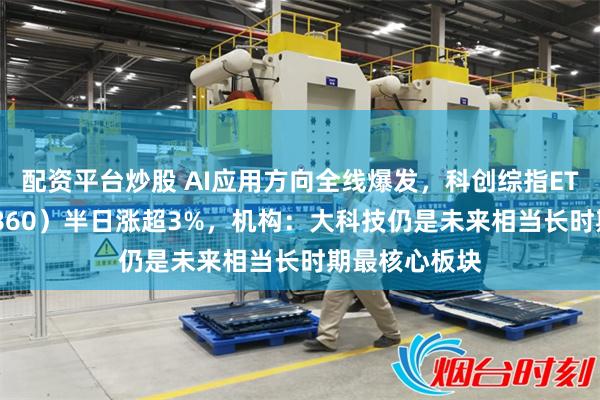 配资平台炒股 AI应用方向全线爆发，科创综指ETF天弘（589860）半日涨超3%，机构：大科技仍是未来相当长时期最核心板块