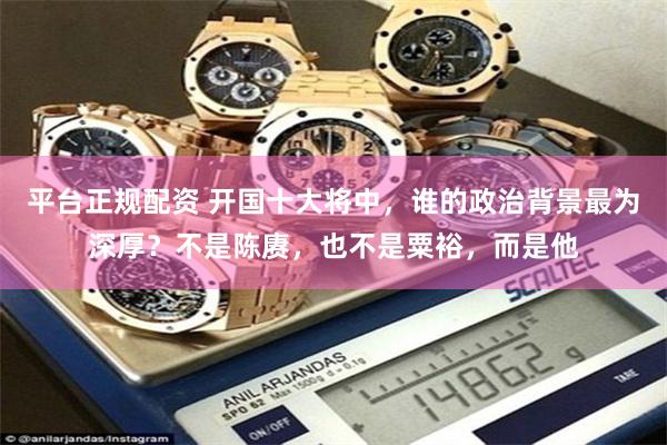 平台正规配资 开国十大将中，谁的政治背景最为深厚？不是陈赓，也不是粟裕，而是他