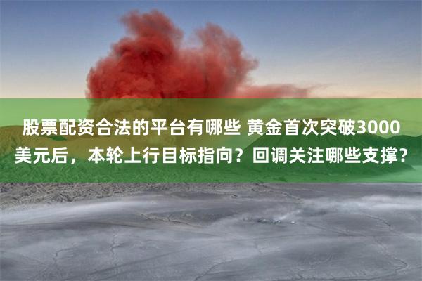 股票配资合法的平台有哪些 黄金首次突破3000美元后，本轮上行目标指向？回调关注哪些支撑？