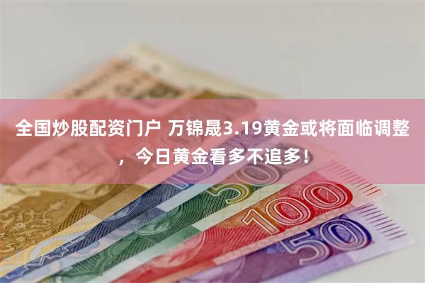 全国炒股配资门户 万锦晟3.19黄金或将面临调整，今日黄金看多不追多！