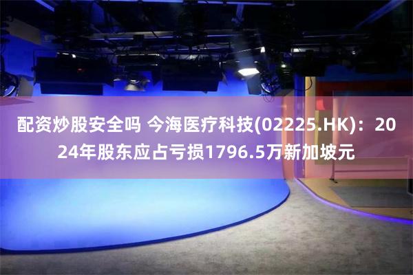 配资炒股安全吗 今海医疗科技(02225.HK)：2024年股东应占亏损1796.5万新加坡元
