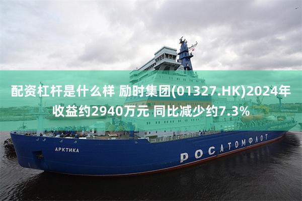 配资杠杆是什么样 励时集团(01327.HK)2024年收益约2940万元 同比减少约7.3%