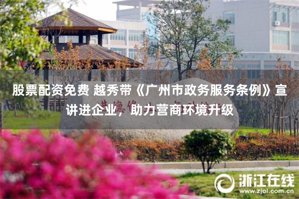 股票配资免费 越秀带《广州市政务服务条例》宣讲进企业，助力营商环境升级