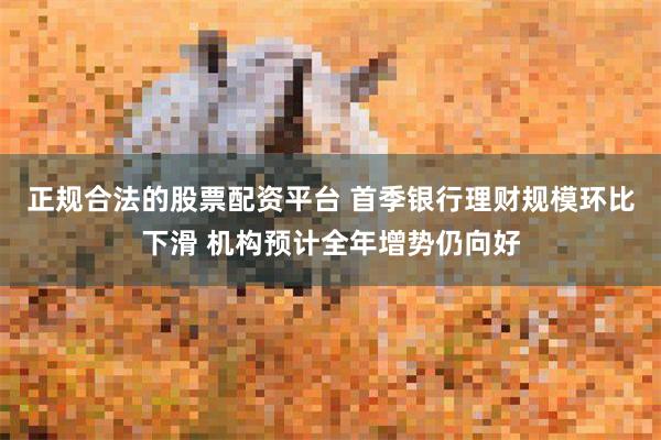 正规合法的股票配资平台 首季银行理财规模环比下滑 机构预计全年增势仍向好