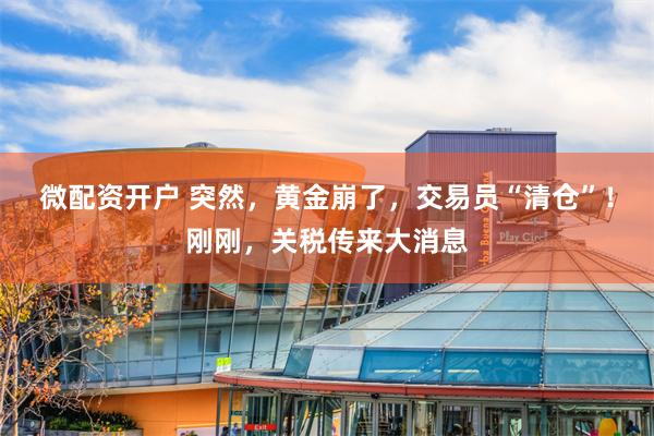 微配资开户 突然，黄金崩了，交易员“清仓”！刚刚，关税传来大消息