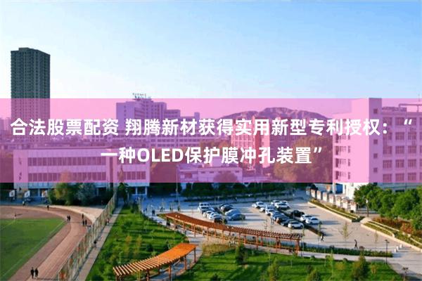 合法股票配资 翔腾新材获得实用新型专利授权：“一种OLED保护膜冲孔装置”