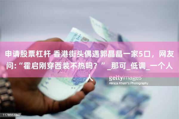 申请股票杠杆 香港街头偶遇郭晶晶一家5口，网友问:“霍启刚穿西装不热吗？”_那可_低调_一个人