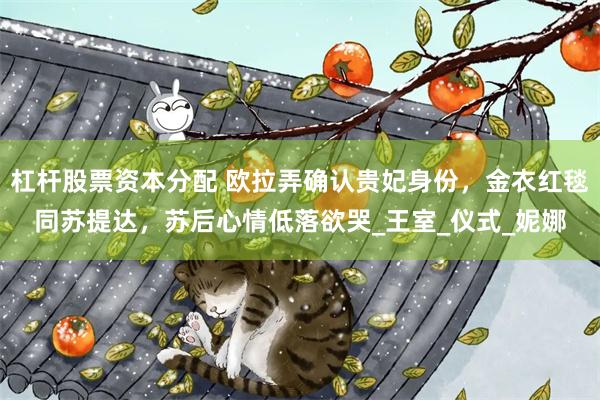 杠杆股票资本分配 欧拉弄确认贵妃身份，金衣红毯同苏提达，苏后心情低落欲哭_王室_仪式_妮娜