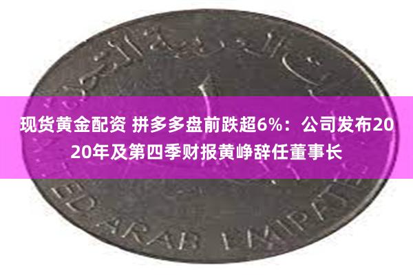 现货黄金配资 拼多多盘前跌超6%：公司发布2020年及第四季财报黄峥辞任董事长