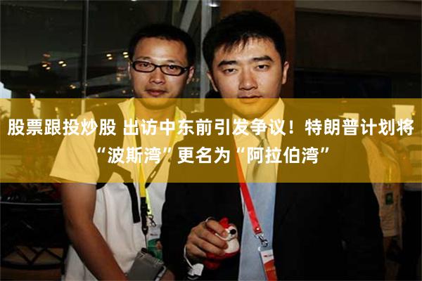 股票跟投炒股 出访中东前引发争议！特朗普计划将“波斯湾”更名为“阿拉伯湾”