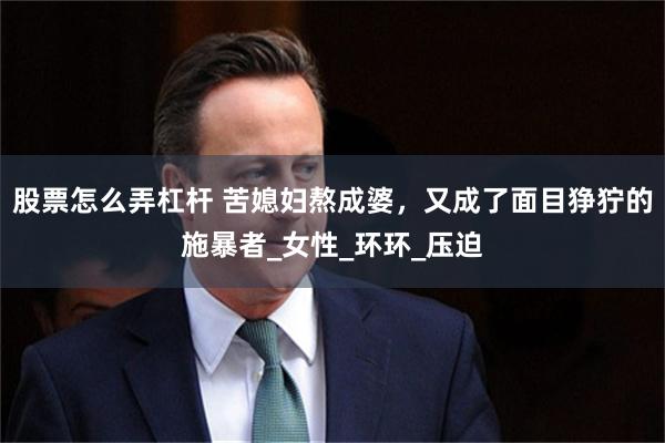 股票怎么弄杠杆 苦媳妇熬成婆，又成了面目狰狞的施暴者_女性_环环_压迫