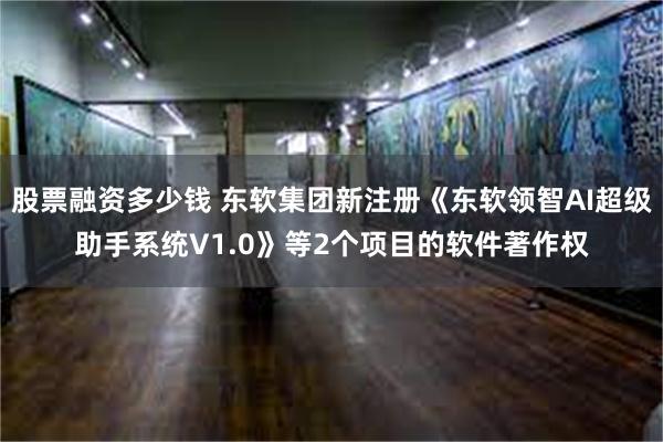 股票融资多少钱 东软集团新注册《东软领智AI超级助手系统V1.0》等2个项目的软件著作权