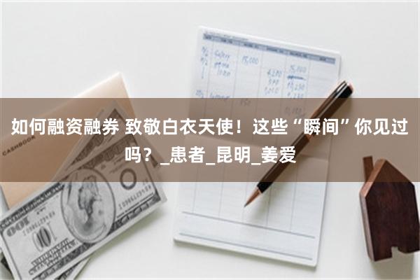 如何融资融券 致敬白衣天使！这些“瞬间”你见过吗？_患者_昆明_姜爱