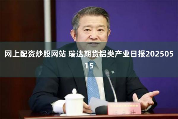 网上配资炒股网站 瑞达期货铝类产业日报20250515