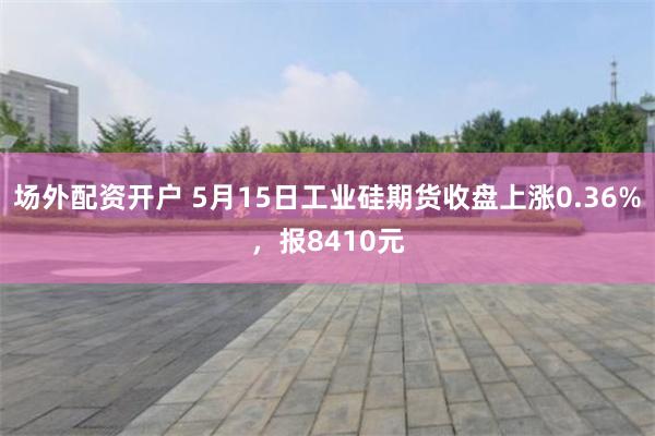 场外配资开户 5月15日工业硅期货收盘上涨0.36%，报8410元