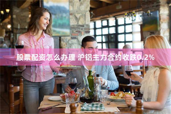 股票配资怎么办理 沪铝主力合约收跌0.2%