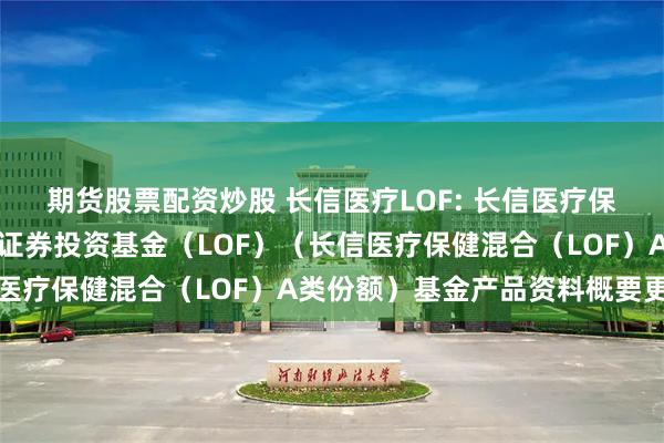 期货股票配资炒股 长信医疗LOF: 长信医疗保健行业灵活配置混合型证券投资基金(LOF)(长信医疗保健混合(LOF)A类份额)基金产品资料概要更新