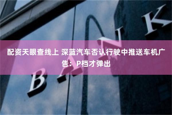 配资天眼查线上 深蓝汽车否认行驶中推送车机广告：P档才弹出