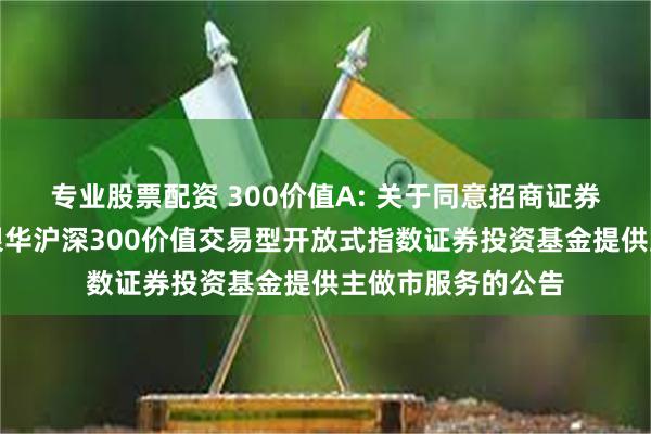 专业股票配资 300价值A: 关于同意招商证券股份有限公司为银华沪深300价值交易型开放式指数证券投资基金提供主做市服务的公告