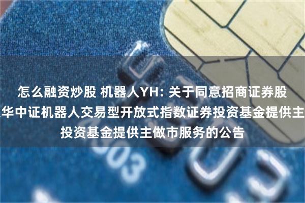 怎么融资炒股 机器人YH: 关于同意招商证券股份有限公司为银华中证机器人交易型开放式指数证券投资基金提供主做市服务的公告