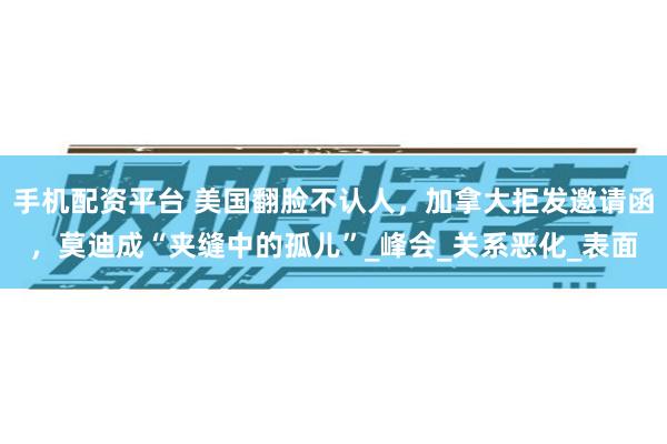 手机配资平台 美国翻脸不认人，加拿大拒发邀请函，莫迪成“夹缝中的孤儿”_峰会_关系恶化_表面