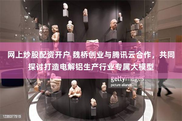 网上炒股配资开户 魏桥创业与腾讯云合作，共同探讨打造电解铝生产行业专属大模型