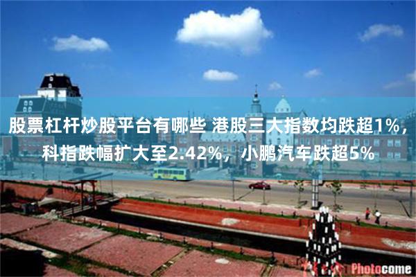 股票杠杆炒股平台有哪些 港股三大指数均跌超1%，科指跌幅扩大至2.42%，小鹏汽车跌超5%