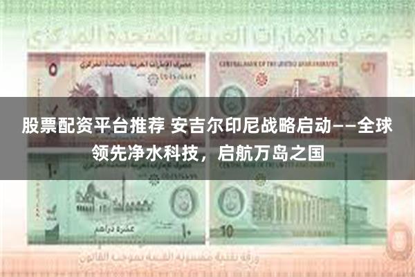 股票配资平台推荐 安吉尔印尼战略启动——全球领先净水科技，启航万岛之国